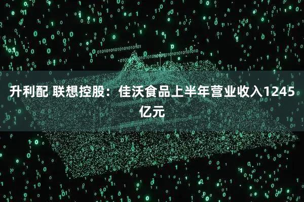 升利配 联想控股：佳沃食品上半年营业收入1245亿元