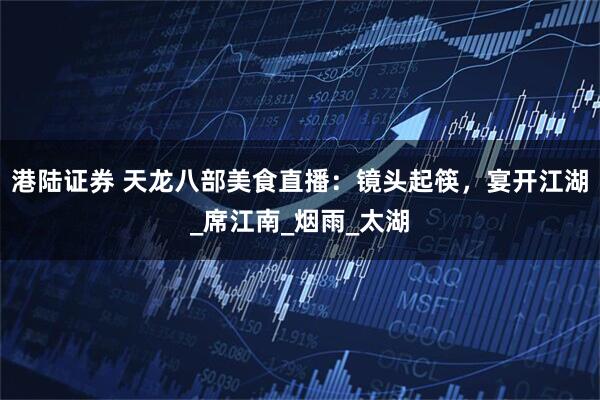 港陆证券 天龙八部美食直播：镜头起筷，宴开江湖_席江南_烟雨_太湖