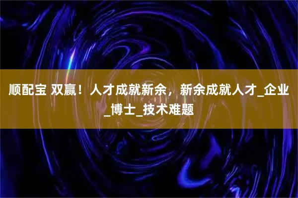 顺配宝 双赢！人才成就新余，新余成就人才_企业_博士_技术难题