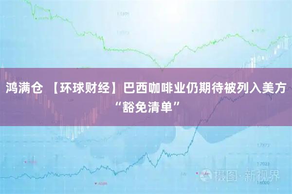 鸿满仓 【环球财经】巴西咖啡业仍期待被列入美方“豁免清单”