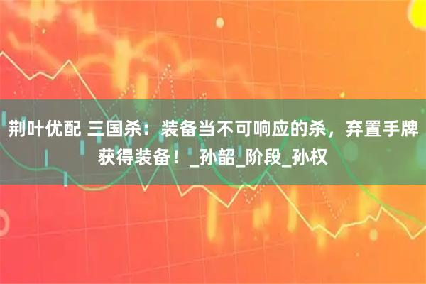 荆叶优配 三国杀：装备当不可响应的杀，弃置手牌获得装备！_孙韶_阶段_孙权