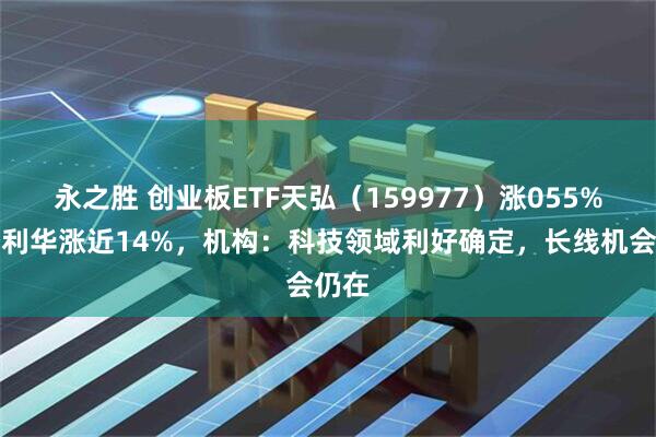 永之胜 创业板ETF天弘（159977）涨055%，菲利华涨近14%，机构：科技领域利好确定，长线机会仍在