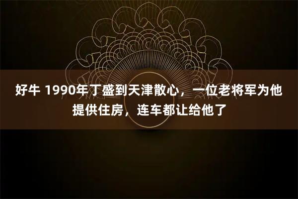 好牛 1990年丁盛到天津散心，一位老将军为他提供住房，连车都让给他了