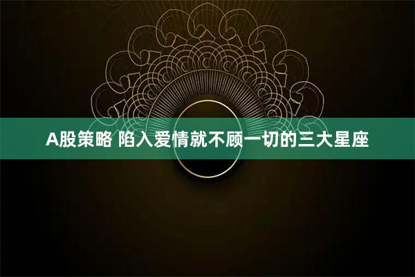 A股策略 陷入爱情就不顾一切的三大星座