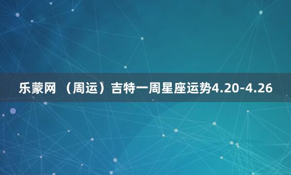 乐蒙网 （周运）吉特一周星座运势4.20-4.26