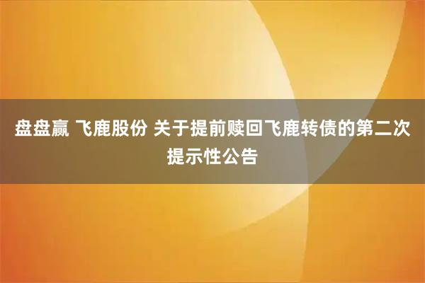 盘盘赢 飞鹿股份 关于提前赎回飞鹿转债的第二次提示性公告