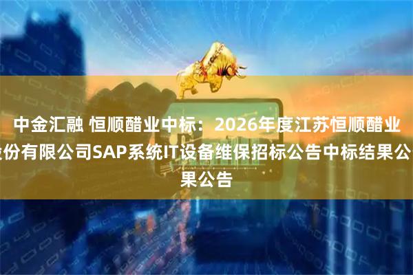 中金汇融 恒顺醋业中标：2026年度江苏恒顺醋业股份有限公司SAP系统IT设备维保招标公告中标结果公告