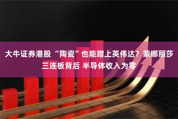大牛证券港股 “陶瓷”也能蹭上英伟达？蒙娜丽莎三连板背后 半导体收入为零