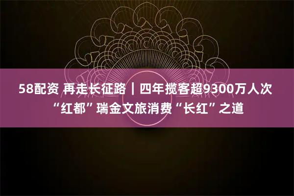 58配资 再走长征路｜四年揽客超9300万人次 “红都”瑞金文旅消费“长红”之道