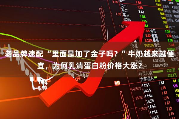 老品牌速配 “里面是加了金子吗？”牛奶越来越便宜，为何乳清蛋白粉价格大涨？