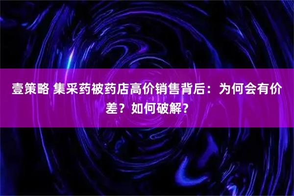 壹策略 集采药被药店高价销售背后:为何会有价差?如何破解?