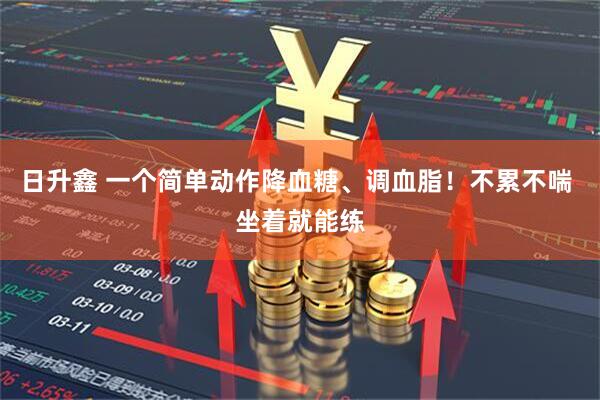 日升鑫 一个简单动作降血糖、调血脂！不累不喘 坐着就能练
