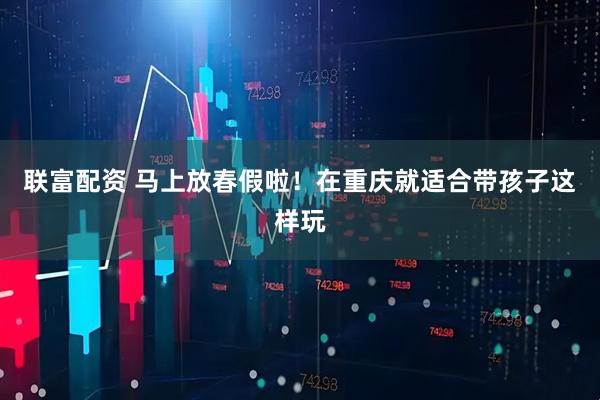 联富配资 马上放春假啦!在重庆就适合带孩子这样玩