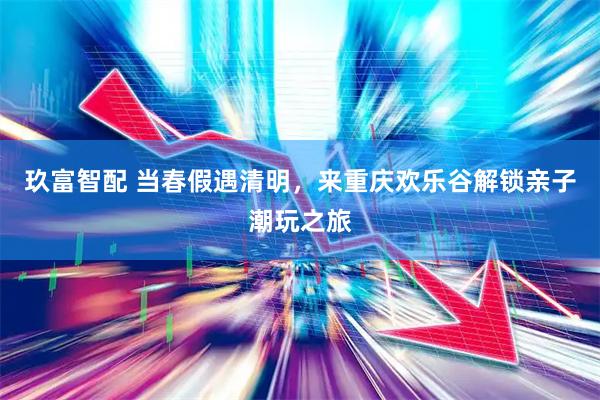 玖富智配 当春假遇清明，来重庆欢乐谷解锁亲子潮玩之旅